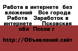 Работа в интернете, без вложений - Все города Работа » Заработок в интернете   . Псковская обл.,Псков г.